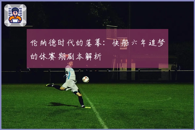 伦纳德时代的落幕：快船六年追梦的休赛期剧本解析