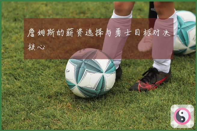 詹姆斯的薪资选择与勇士目标对决核心
