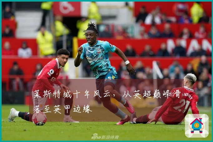 莱斯特城十年风云，从英超巅峰滑落至英甲边缘
