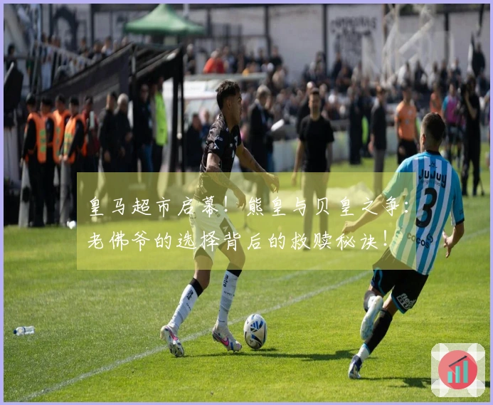 皇马超市启幕！熊皇与贝皇之争：老佛爷的选择背后的救赎秘诀！