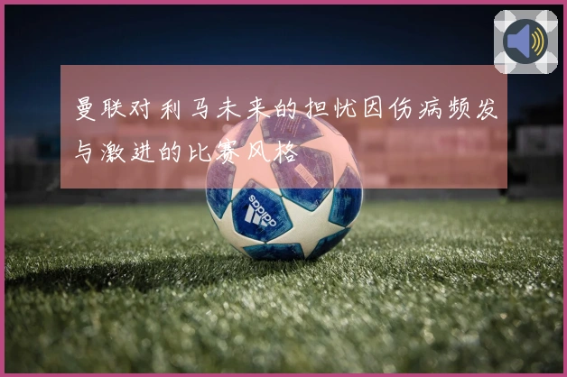 曼联对利马未来的担忧因伤病频发与激进的比赛风格
