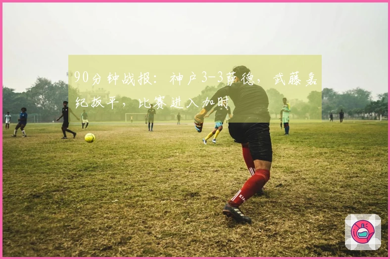 90分钟战报：神户3-3萨德，武藤嘉纪扳平，比赛进入加时