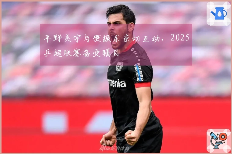 平野美宇与樊振东亲切互动，2025乒超联赛备受瞩目