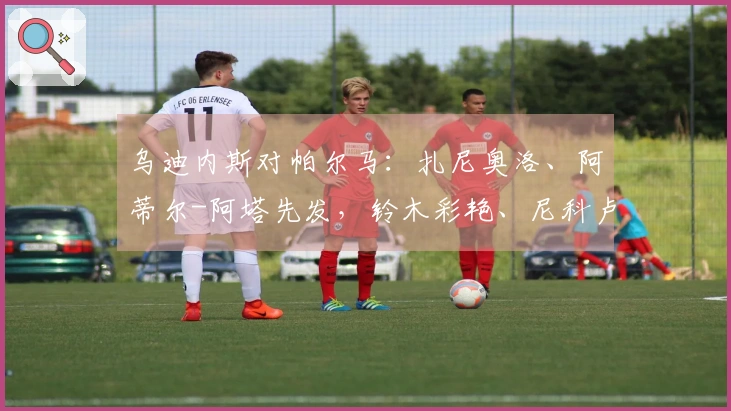 乌迪内斯对帕尔马：扎尼奥洛、阿蒂尔-阿塔先发，铃木彩艳、尼科卢西-卡维利亚参赛