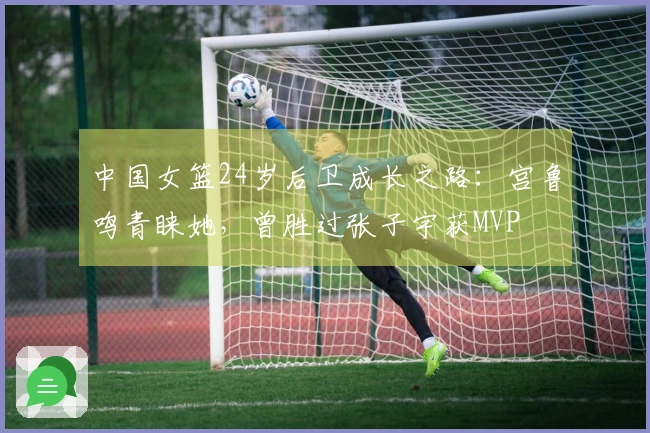 中国女篮24岁后卫成长之路：宫鲁鸣青睐她，曾胜过张子宇获MVP