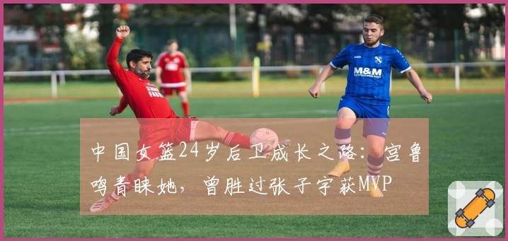 中国女篮24岁后卫成长之路：宫鲁鸣青睐她，曾胜过张子宇获MVP