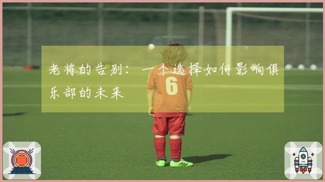 老将的告别：一个选择如何影响俱乐部的未来