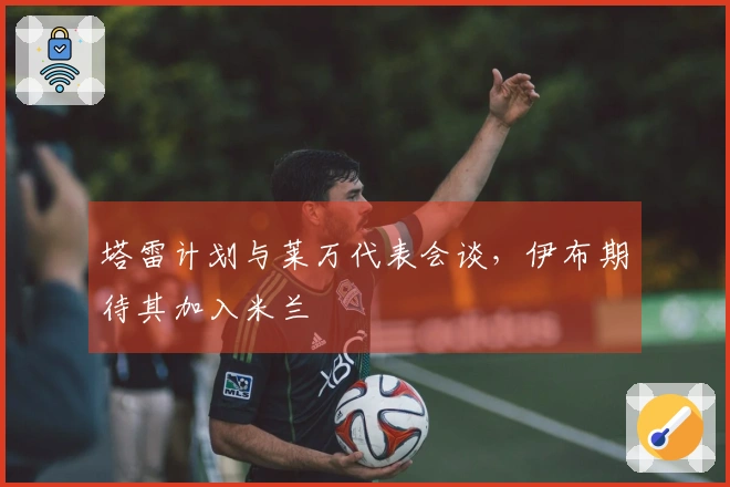 塔雷计划与莱万代表会谈，伊布期待其加入米兰
