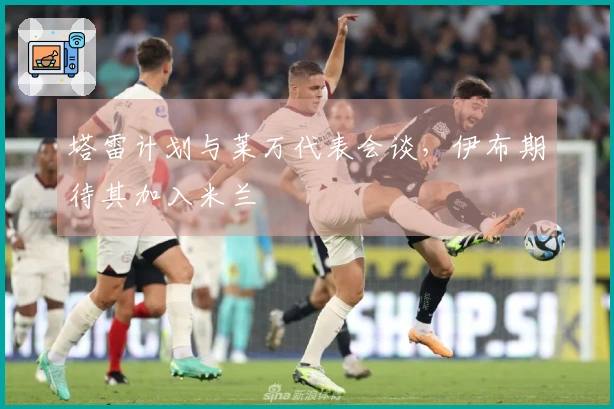 塔雷计划与莱万代表会谈，伊布期待其加入米兰
